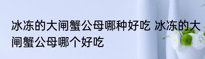 冰冻的大闸蟹公母哪种好吃 冰冻的大闸蟹公母哪个好吃