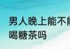 男人晚上能不能喝糖茶 男人晚上可以喝糖茶吗