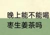 晚上能不能喝红枣生姜茶 晚上能喝红枣生姜茶吗