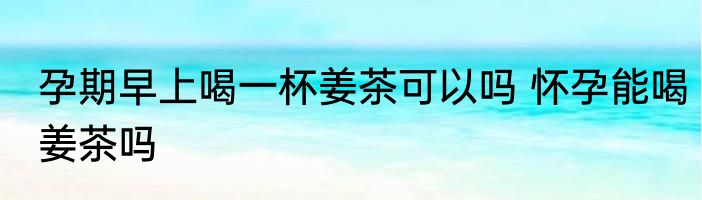 孕期早上喝一杯姜茶可以吗 怀孕能喝姜茶吗