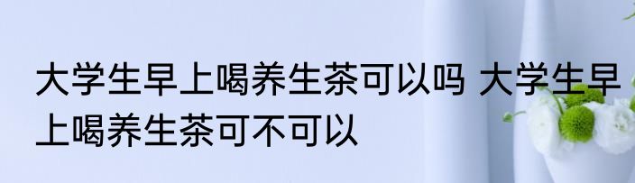 大学生早上喝养生茶可以吗 大学生早上喝养生茶可不可以