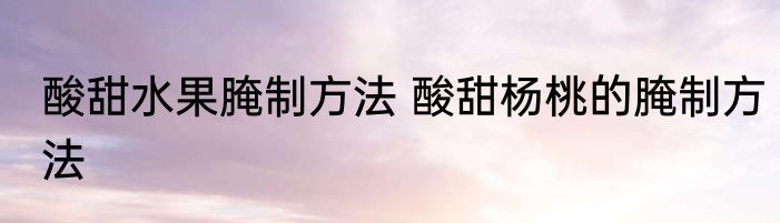 酸甜水果腌制方法 酸甜杨桃的腌制方法