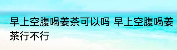 早上空腹喝姜茶可以吗 早上空腹喝姜茶行不行