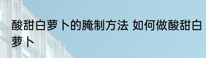 酸甜白萝卜的腌制方法 如何做酸甜白萝卜