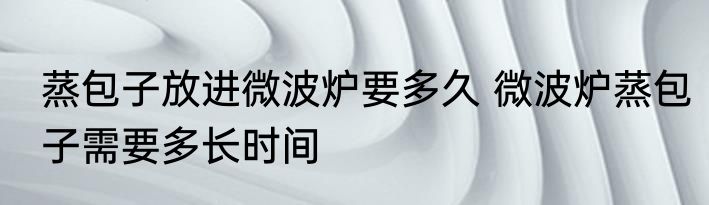 蒸包子放进微波炉要多久 微波炉蒸包子需要多长时间