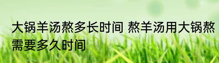 大锅羊汤熬多长时间 熬羊汤用大锅熬需要多久时间
