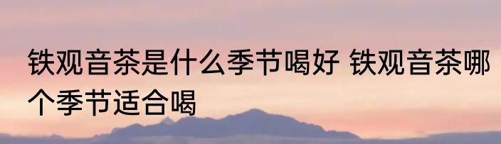 铁观音茶是什么季节喝好 铁观音茶哪个季节适合喝