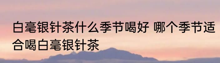 白毫银针茶什么季节喝好 哪个季节适合喝白毫银针茶