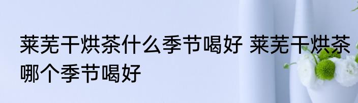 莱芜干烘茶什么季节喝好 莱芜干烘茶哪个季节喝好