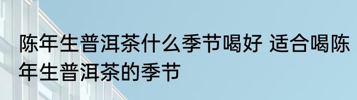 陈年生普洱茶什么季节喝好 适合喝陈年生普洱茶的季节