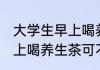 大学生早上喝养生茶可以吗 大学生早上喝养生茶可不可以