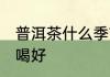 普洱茶什么季节喝好 普洱茶哪个季节喝好