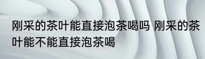 刚采的茶叶能直接泡茶喝吗 刚采的茶叶能不能直接泡茶喝