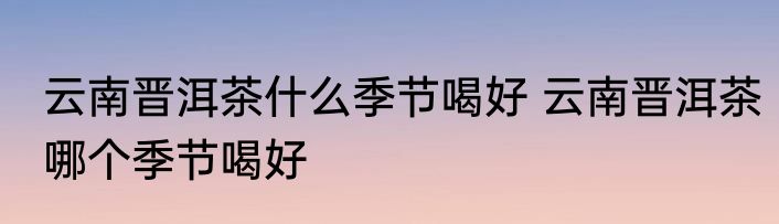 云南晋洱茶什么季节喝好 云南晋洱茶哪个季节喝好