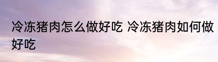 冷冻猪肉怎么做好吃 冷冻猪肉如何做好吃