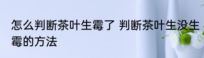 怎么判断茶叶生霉了 判断茶叶生没生霉的方法