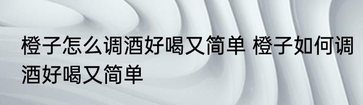 橙子怎么调酒好喝又简单 橙子如何调酒好喝又简单