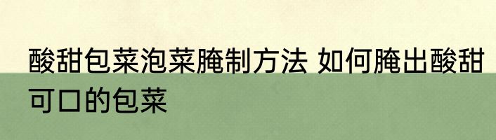 酸甜包菜泡菜腌制方法 如何腌出酸甜可口的包菜