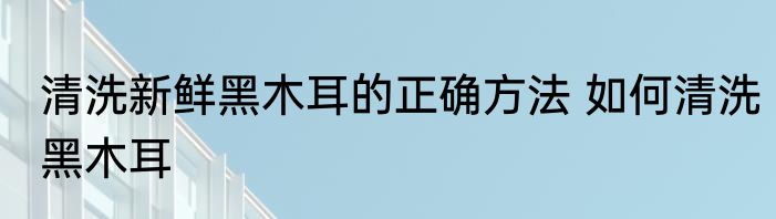 清洗新鲜黑木耳的正确方法 如何清洗黑木耳