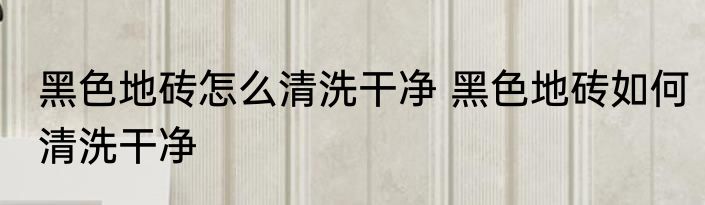 黑色地砖怎么清洗干净 黑色地砖如何清洗干净