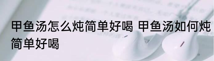 甲鱼汤怎么炖简单好喝 甲鱼汤如何炖简单好喝