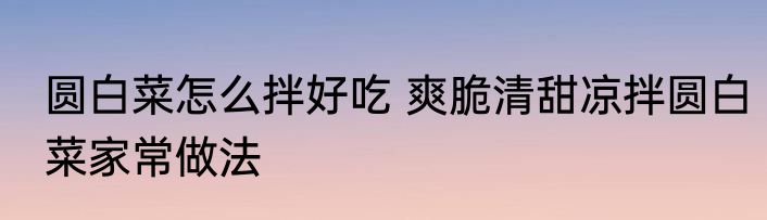 圆白菜怎么拌好吃 爽脆清甜凉拌圆白菜家常做法