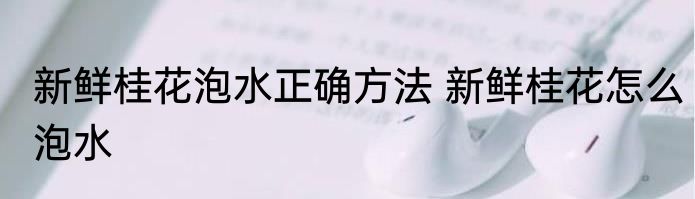 新鲜桂花泡水正确方法 新鲜桂花怎么泡水