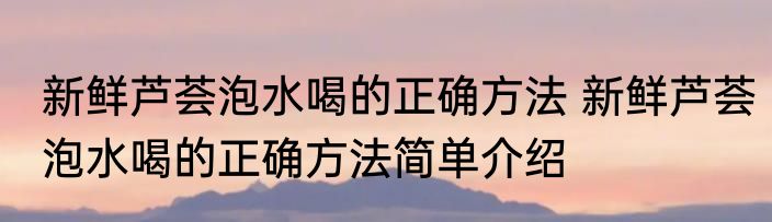 新鲜芦荟泡水喝的正确方法 新鲜芦荟泡水喝的正确方法简单介绍