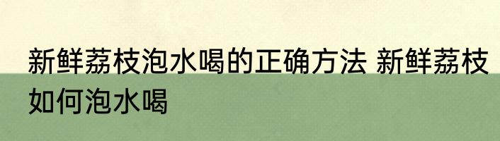新鲜荔枝泡水喝的正确方法 新鲜荔枝如何泡水喝