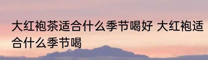 大红袍茶适合什么季节喝好 大红袍适合什么季节喝