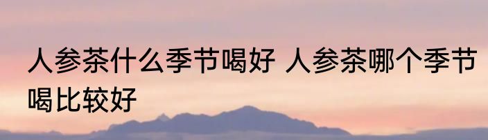 人参茶什么季节喝好 人参茶哪个季节喝比较好