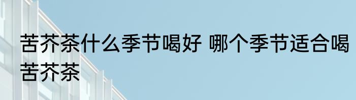苦芥茶什么季节喝好 哪个季节适合喝苦芥茶