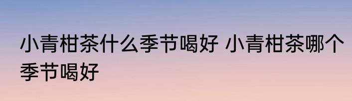 小青柑茶什么季节喝好 小青柑茶哪个季节喝好
