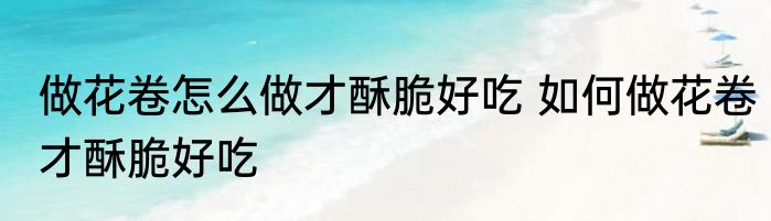 做花卷怎么做才酥脆好吃 如何做花卷才酥脆好吃