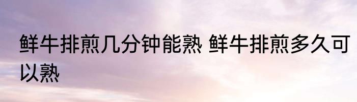 鲜牛排煎几分钟能熟 鲜牛排煎多久可以熟