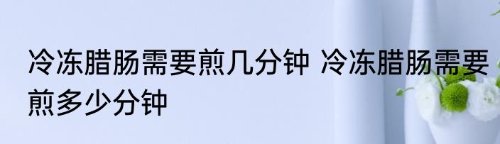 冷冻腊肠需要煎几分钟 冷冻腊肠需要煎多少分钟