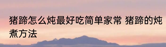 猪蹄怎么炖最好吃简单家常 猪蹄的炖煮方法