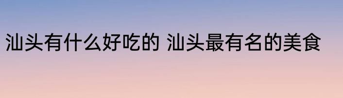 汕头有什么好吃的 汕头最有名的美食