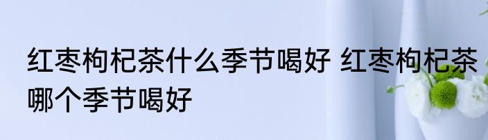 红枣枸杞茶什么季节喝好 红枣枸杞茶哪个季节喝好