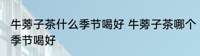 牛蒡子茶什么季节喝好 牛蒡子茶哪个季节喝好