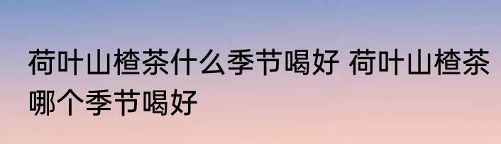 荷叶山楂茶什么季节喝好 荷叶山楂茶哪个季节喝好
