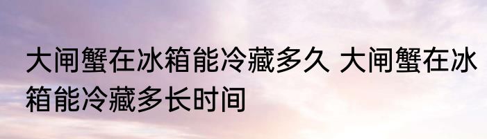 大闸蟹在冰箱能冷藏多久 大闸蟹在冰箱能冷藏多长时间