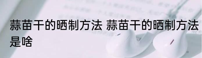 蒜苗干的晒制方法 蒜苗干的晒制方法是啥