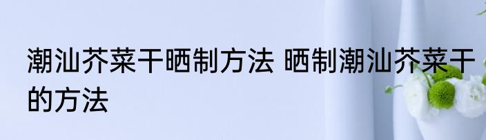 潮汕芥菜干晒制方法 晒制潮汕芥菜干的方法