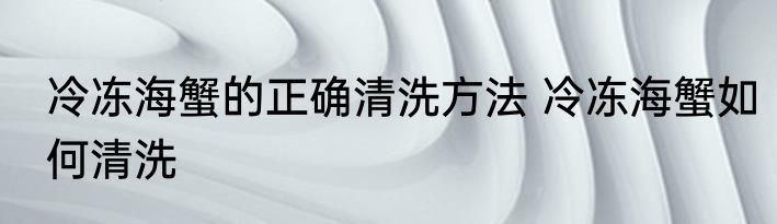 冷冻海蟹的正确清洗方法 冷冻海蟹如何清洗