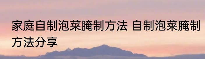 家庭自制泡菜腌制方法 自制泡菜腌制方法分享