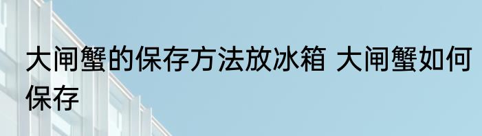 大闸蟹的保存方法放冰箱 大闸蟹如何保存