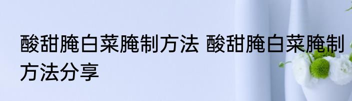 酸甜腌白菜腌制方法 酸甜腌白菜腌制方法分享
