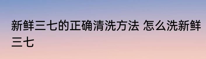 新鲜三七的正确清洗方法 怎么洗新鲜三七