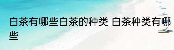 白茶有哪些白茶的种类 白茶种类有哪些